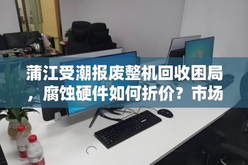 蒲江受潮报废整机回收困局,腐蚀硬件如何折价?市场价背后的真相 蒲江受潮报废整机回收困局,腐蚀硬件如何折价?市场价背后的真相