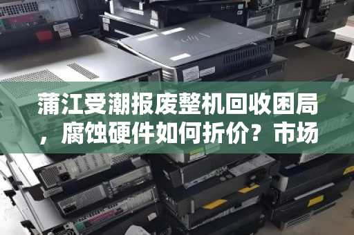 蒲江受潮报废整机回收困局，腐蚀硬件如何折价？市场价背后的真相