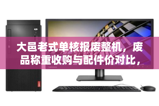 大邑老式单核报废整机，废品称重收购与配件价对比，你的旧电脑到底值多少钱？