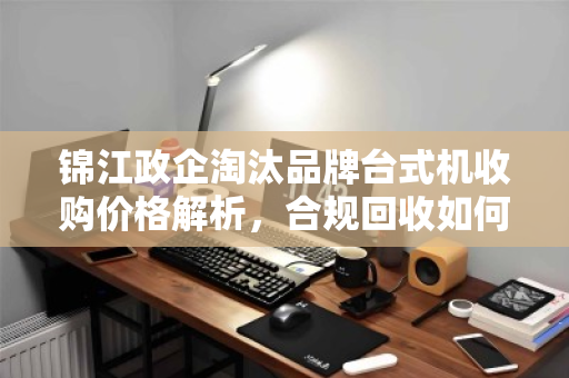 锦江政企淘汰品牌台式机收购价格解析,合规回收如何实现价值最大化 锦江政企淘汰品牌台式机收购价格解析,合规回收如何实现价值最大化