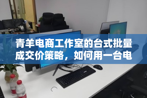 青羊电商工作室的台式批量成交价策略，如何用一台电脑撬动千万营收？