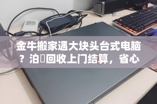 金牛搬家遇大块头台式电脑?泊祎回收上门结算,省心又省力 金牛搬家遇大块头台式电脑?泊祎回收上门结算,省心又省力