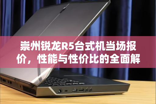 崇州锐龙R5台式机当场报价，性能与性价比的全面解析