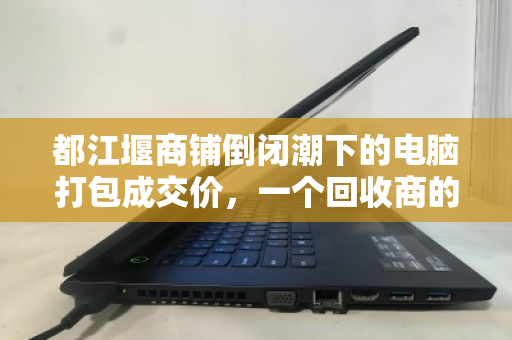 都江堰商铺倒闭潮下的电脑打包成交价,一个回收商的真实记录 都江堰商铺倒闭潮下的电脑打包成交价,一个回收商的真实记录