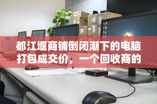 都江堰商铺倒闭潮下的电脑打包成交价,一个回收商的真实记录 都江堰商铺倒闭潮下的电脑打包成交价,一个回收商的真实记录