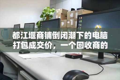 都江堰商铺倒闭潮下的电脑打包成交价，一个回收商的真实记录