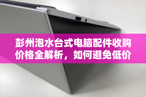 彭州泡水台式电脑配件收购价格全解析，如何避免低价陷阱，实现资产价值最大化