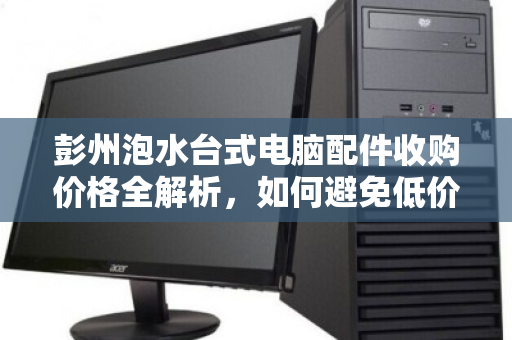 彭州泡水台式电脑配件收购价格全解析，如何避免低价陷阱，实现资产价值最大化