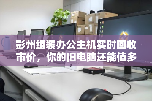 彭州组装办公主机实时回收市价，你的旧电脑还能值多少钱？