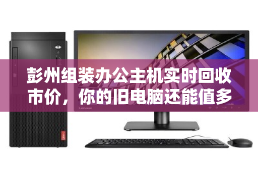 彭州组装办公主机实时回收市价，你的旧电脑还能值多少钱？