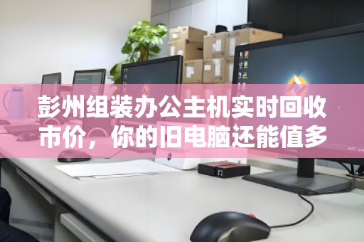 彭州组装办公主机实时回收市价，你的旧电脑还能值多少钱？