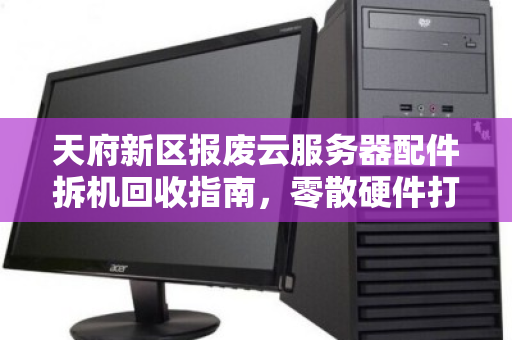 天府新区报废云服务器配件拆机回收指南,零散硬件打包报价与高效处置方案 天府新区报废云服务器配件拆机回收指南,零散硬件打包报价与高效处置方案