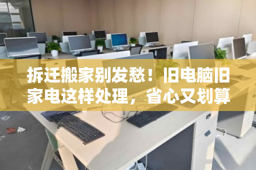 拆迁搬家别发愁!旧电脑旧家电这样处理,省心又划算 拆迁搬家别发愁!旧电脑旧家电这样处理,省心又划算