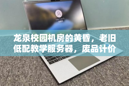 龙泉校园机房的黄昏,老旧低配教学服务器,废品计价背后的价值觉醒 龙泉校园机房的黄昏,老旧低配教学服务器,废品计价背后的价值觉醒