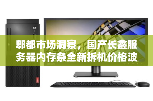 郫都市场洞察，国产长鑫服务器内存条全新拆机价格波动解析与实时回收行情
