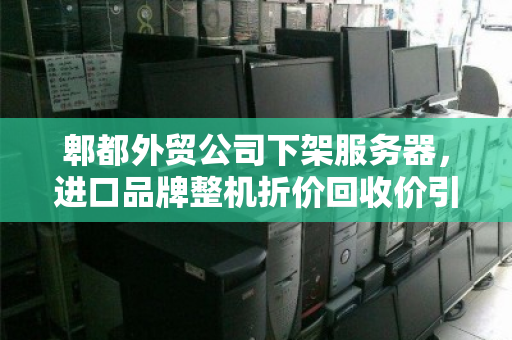 郫都外贸公司下架服务器，进口品牌整机折价回收价引关注，企业轻装上阵背后的资产盘活逻辑