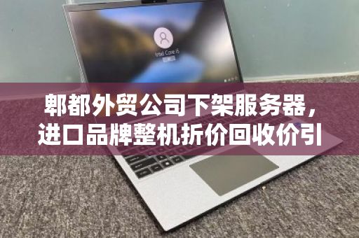 郫都外贸公司下架服务器，进口品牌整机折价回收价引关注，企业轻装上阵背后的资产盘活逻辑