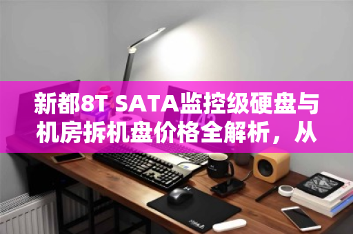 新都8T SATA监控级硬盘与机房拆机盘价格全解析，从选购到性价比，一篇说透