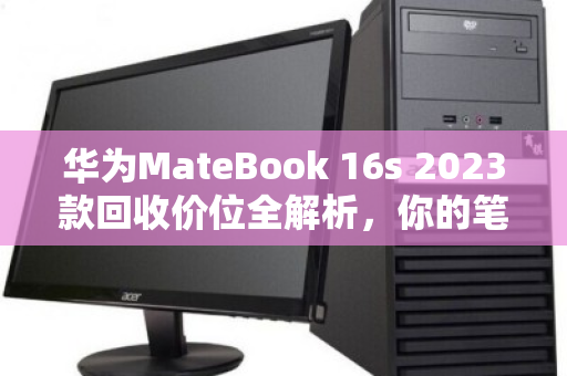 华为MateBook 16s 2023款回收价位全解析,你的笔记本还值多少钱? 华为MateBook 16s 2023款回收价位全解析,你的笔记本还值多少钱?