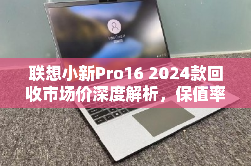 联想小新Pro16 2024款回收市场价深度解析,保值率与行情全透视 联想小新Pro16 2024款回收市场价深度解析,保值率与行情全透视