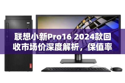 联想小新Pro16 2024款回收市场价深度解析,保值率与行情全透视 联想小新Pro16 2024款回收市场价深度解析,保值率与行情全透视