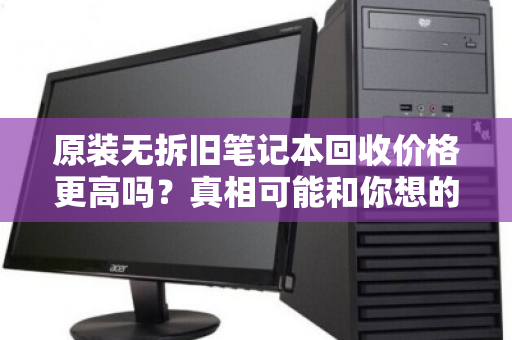 原装无拆旧笔记本回收价格更高吗?真相可能和你想的不一样 原装无拆旧笔记本回收价格更高吗?真相可能和你想的不一样