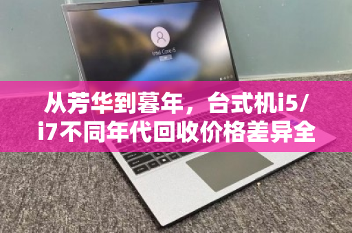 从芳华到暮年,台式机i5/i7不同年代回收价格差异全解析 从芳华到暮年,台式机i5/i7不同年代回收价格差异全解析