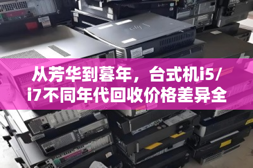 从芳华到暮年,台式机i5/i7不同年代回收价格差异全解析 从芳华到暮年,台式机i5/i7不同年代回收价格差异全解析