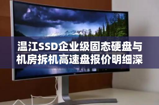 温江SSD企业级固态硬盘与机房拆机高速盘报价明细深度解析