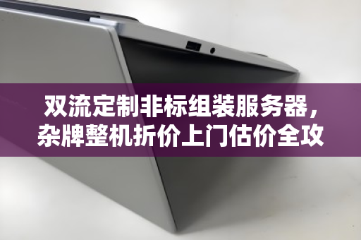 双流定制非标组装服务器，杂牌整机折价上门估价全攻略，别让旧机器烂在手里