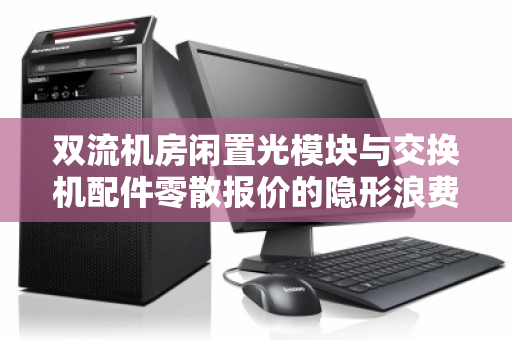 双流机房闲置光模块与交换机配件零散报价的隐形浪费如何破局