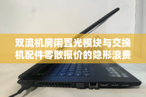 双流机房闲置光模块与交换机配件零散报价的隐形浪费如何破局