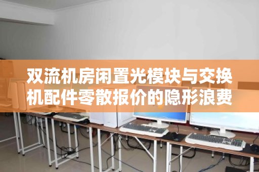 双流机房闲置光模块与交换机配件零散报价的隐形浪费如何破局