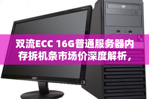 双流ECC 16G普通服务器内存拆机条市场价深度解析，性价比之选与避坑指南