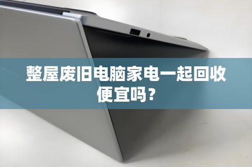 整屋废旧电脑家电一起回收便宜吗? 整屋废旧电脑家电一起回收便宜吗?
