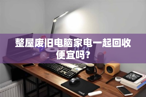整屋废旧电脑家电一起回收便宜吗？