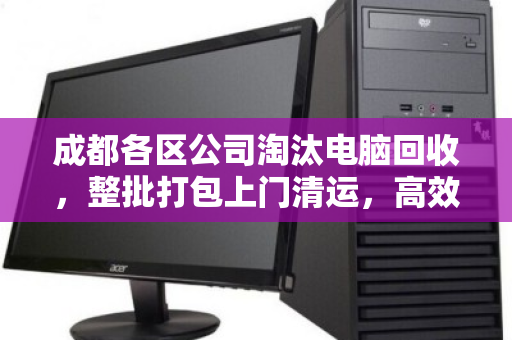 成都各区公司淘汰电脑回收，整批打包上门清运，高效处置办公资产