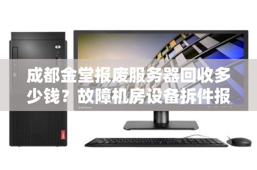 成都金堂报废服务器回收多少钱？故障机房设备拆件报价全解析