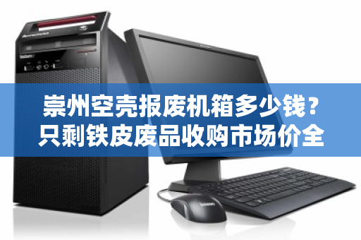 崇州空壳报废机箱多少钱?只剩铁皮废品收购市场价全解析 崇州空壳报废机箱多少钱?只剩铁皮废品收购市场价全解析