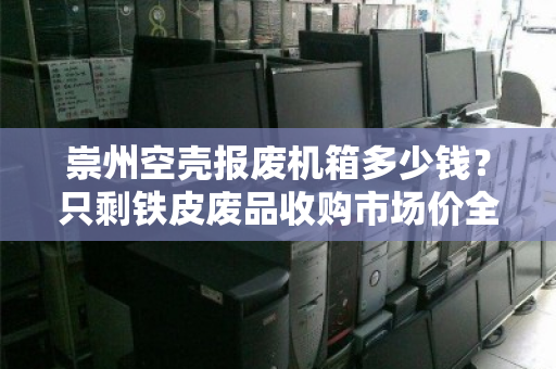 崇州空壳报废机箱多少钱?只剩铁皮废品收购市场价全解析 崇州空壳报废机箱多少钱?只剩铁皮废品收购市场价全解析