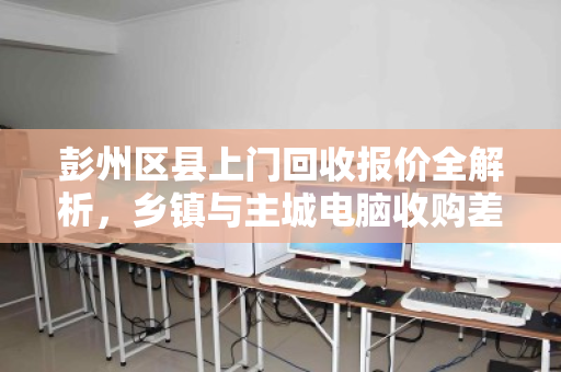 彭州区县上门回收报价全解析,乡镇与主城电脑收购差价明细,你不得不懂的行业秘密 彭州区县上门回收报价全解析,乡镇与主城电脑收购差价明细,你不得不懂的行业秘密