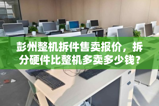 彭州整机拆件售卖报价,拆分硬件比整机多卖多少钱?深度解析与实操指南 彭州整机拆件售卖报价,拆分硬件比整机多卖多少钱?深度解析与实操指南