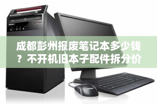 成都彭州报废笔记本多少钱?不开机旧本子配件拆分价全解析 成都彭州报废笔记本多少钱?不开机旧本子配件拆分价全解析
