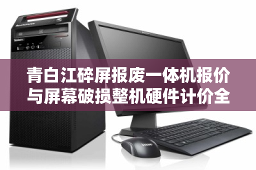 青白江碎屏报废一体机报价与屏幕破损整机硬件计价全解析 青白江碎屏报废一体机报价与屏幕破损整机硬件计价全解析