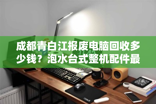 成都青白江报废电脑回收多少钱?泡水台式整机配件最新报价全解析 成都青白江报废电脑回收多少钱?泡水台式整机配件最新报价全解析