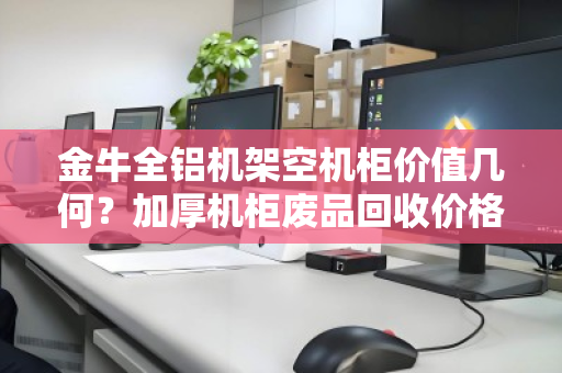 金牛全铝机架空机柜价值几何?加厚机柜废品回收价格与回收策略深度解析 金牛全铝机架空机柜价值几何?加厚机柜废品回收价格与回收策略深度解析