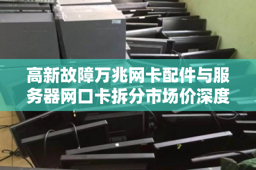 高新故障万兆网卡配件与服务器网口卡拆分市场价深度解析,从维修到回收的全链路洞察 高新故障万兆网卡配件与服务器网口卡拆分市场价深度解析,从维修到回收的全链路洞察