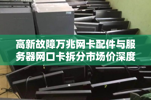 高新故障万兆网卡配件与服务器网口卡拆分市场价深度解析,从维修到回收的全链路洞察 高新故障万兆网卡配件与服务器网口卡拆分市场价深度解析,从维修到回收的全链路洞察