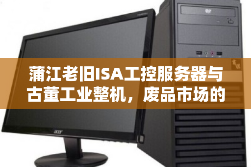 蒲江老旧ISA工控服务器与古董工业整机,废品市场的价值沉浮与回收启示 蒲江老旧ISA工控服务器与古董工业整机,废品市场的价值沉浮与回收启示