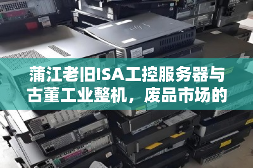 蒲江老旧ISA工控服务器与古董工业整机，废品市场的价值沉浮与回收启示